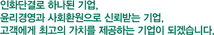 인화단결로 하나된 기업, 윤리경영과 사회환원으로 신뢰받는 기업, 고객에게 최고의 가치를 제공하는 기업이 되겠습니다.